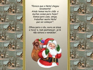 "Parece que o Natal chegou
          novamente!
   Ainda temos muito chão e
   muitas coisas para fazer!
    Vamos para casa, amiga,
     trabalhar neste Natal
       que vai começar".

Olhou para o céu, ouviu os sinos
a tocar e, num pestanejar, já lá
    não estava o vendedor.
 