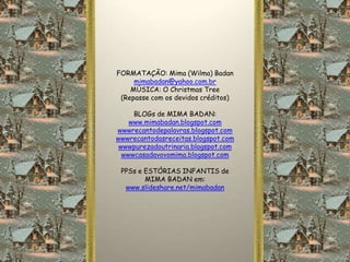 FORMATAÇÃO: Mima (Wilma) Badan
     mimabadan@yahoo.com.br
    MÚSICA: O Christmas Tree
 (Repasse com os devidos créditos)

     BLOGs de MIMA BADAN:
    www.mimabadan.blogspot.com
wwwrecantodepalavras.blogspot.com
wwwrecantodasreceitas.blogspot.com
 wwwpurezadoutrinaria.blogspot.com
  wwwcasadavovomima.blogspot.com

 PPSs e ESTÓRIAS INFANTIS de
        MIMA BADAN em:
  www.slideshare.net/mimabadan
 