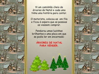 Vi um caminhão cheio de
 árvores de Natal e cada uma
tinha uma história para contar.

O motorista, colocou-as em fila
e ficou à espera que as pessoas
      as viessem comprar.

     Pendurou umas luzinhas
 brilhantes e uma placa em que
  se podia ler em encarnado:

    ÁRVORES DE NATAL
      PARA VENDER.
 
