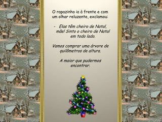 O rapazinho ia à frente e com
um olhar reluzente, exclamou:

- Elas têm cheiro de Natal,
 mãe! Sinto o cheiro de Natal
        em todo lado.

Vamos comprar uma árvore de
   quilômetros de altura.

   A maior que pudermos
        encontrar.
 