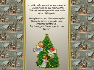 - Mãe, mãe, encontrei, encontrei, o
   pinheirinho de que mais gostei!
Tem um raminho partido, mas pode
        ficar disfarçado.

Do anjinho da avó tiraremos o pó e
 lá no alto ficará a guardar-nos.
       Podemos comprá-la?
Por favor, por favor! - pediu com
              fervor.
 