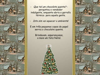 - Que tal um chocolate quente? -
        perguntou o vendedor
indulgente, enquanto abria a garrafa
     térmica para aquela gente.

- Isto sim vai aquecer o ambiente!

E em três pequenos copos de papel
    serviu o chocolate quente.

    Brindavam, esperançosos,
      a mais um feliz Natal.
 