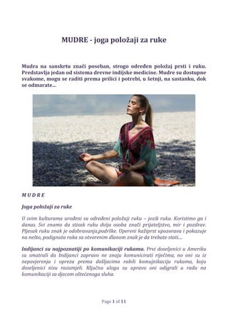 Page 1 of 11
MUDRE - joga položaji za ruke
Mudra na sanskrtu znači poseban, strogo određen položaj prsti i ruku.
Predstavlja jedan od sistema drevne indijske medicine. Mudre su dostupne
svakome, mogu se raditi prema prilici i potrebi, u šetnji, na sastanku, dok
se odmarate...
M U D R E
Joga položaji za ruke
U svim kulturama urođeni su određeni položaji ruku – jezik ruku. Koristimo ga i
danas. Svi znamo da stisak ruku dviju osoba znači prijateljstvo, mir i pozdrav.
Pljesak ruku znak je odobravanja,podrške. Upereni kažiprst upozorava i pokazuje
na nešto, podignuta ruka sa otvorenim dlanom znak je da trebate stati....
Indijanci su najpoznatiji po komunikaciji rukama. Prvi doseljenici u Ameriku
su smatrali da Indijanci zapravo ne znaju komunicirati riječima, no oni su iz
nepovjerenja i opreza prema došljacima rabili komujnikaciju rukama, koju
doseljenici nisu razumjeli. Ključnu ulogu su upravo oni odigrali u radu na
komunikaciji sa djecom oštećenoga sluha.
 