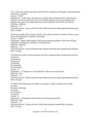 8
Copyright © 2015 Pearson Education, Inc.
33) A value chain includes an entire network of firms, beginning with suppliers and ending when
production is complete.
Answer: FALSE
Explanation: A value chain, also known as a supply chain, includes the flow of information,
materials, and services that starts with raw-materials suppliers and continues adding value
through other stages in the operations process until the product reaches the end customer.
Difficulty: Difficult
Objective: 7.8
Learning Outcome: Discuss the factors that influence decisions about organizational structure.
Skill: Concept
34) Because supply chain strategy is based on the collective effort of a number of firms, no one
firm in the chain gains a competitive advantage.
Answer: FALSE
Explanation: Supply chain strategy is based on the idea that members of the chain will gain
competitive advantage by working as a coordinated unit.
Difficulty: Moderate
Objective: 7.8
Learning Outcome: Discuss the factors that influence decisions about organizational structure.
Skill: Concept
35) Which term refers to all the activities involved in making products-goods and services-for
customers?
A) operations
B) processes
C) planning
D) scheduling
E) performance
Answer: A
Explanation: A) "Operations" and "production" refer to the same activities.
Difficulty: Easy
Objective: 7.1
Learning Outcome: Discuss the factors that influence decisions about organizational structure.
Skill: Concept
36) Which of the following is the ability of a product to satisfy a human want or need?
A) utility
B) relative advantage
C) content
D) satisfaction
E) capacity
Answer: A
Explanation: A) Production adds customer value by providing utility.
Difficulty: Easy
Objective: 7.1
Learning Outcome: Discuss the roles of ethics and corporate responsibility in business.
Skill: Concept
 