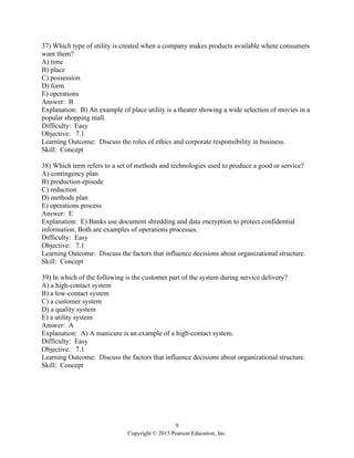 9
Copyright © 2015 Pearson Education, Inc.
37) Which type of utility is created when a company makes products available where consumers
want them?
A) time
B) place
C) possession
D) form
E) operations
Answer: B
Explanation: B) An example of place utility is a theater showing a wide selection of movies in a
popular shopping mall.
Difficulty: Easy
Objective: 7.1
Learning Outcome: Discuss the roles of ethics and corporate responsibility in business.
Skill: Concept
38) Which term refers to a set of methods and technologies used to produce a good or service?
A) contingency plan
B) production episode
C) reduction
D) methods plan
E) operations process
Answer: E
Explanation: E) Banks use document shredding and data encryption to protect confidential
information. Both are examples of operations processes.
Difficulty: Easy
Objective: 7.1
Learning Outcome: Discuss the factors that influence decisions about organizational structure.
Skill: Concept
39) In which of the following is the customer part of the system during service delivery?
A) a high-contact system
B) a low-contact system
C) a customer system
D) a quality system
E) a utility system
Answer: A
Explanation: A) A manicure is an example of a high-contact system.
Difficulty: Easy
Objective: 7.1
Learning Outcome: Discuss the factors that influence decisions about organizational structure.
Skill: Concept
 