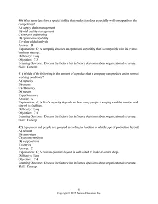 10
Copyright © 2015 Pearson Education, Inc.
40) What term describes a special ability that production does especially well to outperform the
competition?
A) supply chain management
B) total quality management
C) process engineering
D) operations capability
E) value-added analysis
Answer: D
Explanation: D) A company chooses an operations capability that is compatible with its overall
business strategy.
Difficulty: Easy
Objective: 7.3
Learning Outcome: Discuss the factors that influence decisions about organizational structure.
Skill: Concept
41) Which of the following is the amount of a product that a company can produce under normal
working conditions?
A) capacity
B) output
C) efficiency
D) burden
E) performance
Answer: A
Explanation: A) A firm's capacity depends on how many people it employs and the number and
size of its facilities.
Difficulty: Easy
Objective: 7.4
Learning Outcome: Discuss the factors that influence decisions about organizational structure.
Skill: Concept
42) Equipment and people are grouped according to function in which type of production layout?
A) cellular
B) same-steps
C) custom-products
D) supply-chain
E) service
Answer: C
Explanation: C) A custom-products layout is well suited to make-to-order shops.
Difficulty: Easy
Objective: 7.4
Learning Outcome: Discuss the factors that influence decisions about organizational structure.
Skill: Concept
 