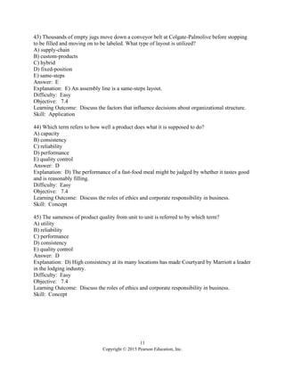 11
Copyright © 2015 Pearson Education, Inc.
43) Thousands of empty jugs move down a conveyor belt at Colgate-Palmolive before stopping
to be filled and moving on to be labeled. What type of layout is utilized?
A) supply-chain
B) custom-products
C) hybrid
D) fixed-position
E) same-steps
Answer: E
Explanation: E) An assembly line is a same-steps layout.
Difficulty: Easy
Objective: 7.4
Learning Outcome: Discuss the factors that influence decisions about organizational structure.
Skill: Application
44) Which term refers to how well a product does what it is supposed to do?
A) capacity
B) consistency
C) reliability
D) performance
E) quality control
Answer: D
Explanation: D) The performance of a fast-food meal might be judged by whether it tastes good
and is reasonably filling.
Difficulty: Easy
Objective: 7.4
Learning Outcome: Discuss the roles of ethics and corporate responsibility in business.
Skill: Concept
45) The sameness of product quality from unit to unit is referred to by which term?
A) utility
B) reliability
C) performance
D) consistency
E) quality control
Answer: D
Explanation: D) High consistency at its many locations has made Courtyard by Marriott a leader
in the lodging industry.
Difficulty: Easy
Objective: 7.4
Learning Outcome: Discuss the roles of ethics and corporate responsibility in business.
Skill: Concept
 