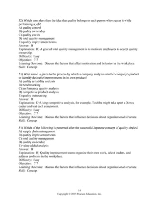 14
Copyright © 2015 Pearson Education, Inc.
52) Which term describes the idea that quality belongs to each person who creates it while
performing a job?
A) quality control
B) quality ownership
C) quality circles
D) total quality management
E) quality improvement teams
Answer: B
Explanation: B) A goal of total quality management is to motivate employees to accept quality
ownership.
Difficulty: Easy
Objective: 7.7
Learning Outcome: Discuss the factors that affect motivation and behavior in the workplace.
Skill: Concept
53) What name is given to the process by which a company analyzes another company's product
to identify desirable improvements in its own product?
A) quality reliability analysis
B) benchmarking
C) performance quality analysis
D) competitive product analysis
E) quality outsourcing
Answer: D
Explanation: D) Using competitive analysis, for example, Toshiba might take apart a Xerox
copier and test each component.
Difficulty: Easy
Objective: 7.7
Learning Outcome: Discuss the factors that influence decisions about organizational structure.
Skill: Concept
54) Which of the following is patterned after the successful Japanese concept of quality circles?
A) supply chain management
B) quality improvement team
C) total quality management
D) quality ownership
E) value-added analysis
Answer: B
Explanation: B) Quality improvement teams organize their own work, select leaders, and
address problems in the workplace.
Difficulty: Easy
Objective: 7.7
Learning Outcome: Discuss the factors that influence decisions about organizational structure.
Skill: Concept
 