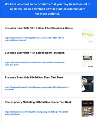 We have selected some products that you may be interested in
Click the link to download now or visit testbankfan.com
for more options!.
Business Essentials 10th Edition Ebert Solutions Manual
https://testbankfan.com/product/business-essentials-10th-edition-
ebert-solutions-manual/
Business Essentials 11th Edition Ebert Test Bank
https://testbankfan.com/product/business-essentials-11th-edition-
ebert-test-bank/
Business Essentials 9th Edition Ebert Test Bank
https://testbankfan.com/product/business-essentials-9th-edition-ebert-
test-bank/
Contemporary Marketing 17th Edition Boone Test Bank
https://testbankfan.com/product/contemporary-marketing-17th-edition-
boone-test-bank/
 