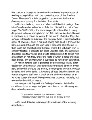 this custom is thought to be derived from the old Aryan practice of
feeding young children with the honey-like juice of the Fraxinus
Ornus. The sap of the Ash, tapped on certain days, is drunk in
Germany as a remedy for the bites of serpents.
In Northumberland, there is a belief that if the first parings of an
infant’s nails are buried under an Ash, the child will turn out a “top
singer.” In Staffordshire, the common people believe that it is very
dangerous to break a bough from the Ash. In Leicestershire, the Ash
is employed as a charm for warts. In the month of April or May, the
sufferer is taken to an Ash-tree: the operator (who is provided with a
paper of new pins) takes a pin, and having first struck it through the
bark, presses it through the wart until it produces pain; the pin is
then taken out and stuck into the tree, where it is left. Each wart is
similarly treated, a separate pin being used for each. The warts will
disappear in a few weeks. It is a wide-spread custom to stroke with
a twig from an Ash-tree, under the roots of which a horse-shoe has
been buried, any animal which is supposed to have been bewitched.
An Ashen herding stick is preferred by Scotch boys to any other,
because in throwing it at their cattle it is sure not to strike in a vital
part, and so kill or injure the animal, a contingency which may occur,
it seems, with other sticks. It is worthy of note that the lituus of the
Roman Augur—a staff with a crook at one end—was formed of an
Ash-tree bough, the crook being sometimes produced naturally, but
more often by artificial means.
In many parts of England, the finding of an even Ash-leaf is
considered to be an augury of good luck; hence the old saying, so
dear to tender maids—
“If you find an even Ash or a four-leaved Clover,
Rest assured you’ll see your true-love ere the day is over.”
In Cornwall, this charm is frequently made use of for invoking
good luck:—
 