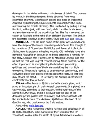 developed in the Vedas with much minuteness of detail. The process
by which, in the Hindu temples, fire is obtained from wood
resembles churning. It consists in drilling one piece of wood (the
Asvattha, symbolising the male element) into another (the Sami,
representing the female element). This is effected by pulling a string
tied to it, with a jerk, with one hand, while the other is slackened,
and so alternately until the wood takes fire. The fire is received on
cotton or flax held in the hand of an assistant Brahman. This Indian
fire-generator is known as the “chark.” (See also Sami and Peepul).
AURICULA.—The old Latin name of this plant was Auricula ursi,
from the shape of the leaves resembling a bear’s ear. It is thought to
be the Alisma of Dioscorides. Matthiolus and Pena call it Sanicula
Alpina, from its potency in healing wounds. Old herbalists have also
named it Paralytica on account of its being esteemed a remedy for
the palsy. Gerarde calls it Bear’s-ear, or Mountain Cowslip, and tells
us that the root was in great request among Alpine hunters, for the
effect it produced in strengthening the head and preventing
giddiness and swimming of the brain overtaking them on high
elevations. The plant is reputed to be somewhat carnivorous, and
cultivators place juicy pieces of meat about the roots, so that they
may absorb the blood.——In Germany, the Auricula is considered
emblematical of love of home.
AVAKA.—The Avaka or Sîpâla is an India aquatic plant, which
plays an important part in their funeral ceremonies. It is placed in a
cavity made, according to their custom, to the north-east of the
sacred fire Ahavanîya, and it is believed that the soul of the
deceased person passes into this cavity, and thence ascends with
the smoke to heaven. The Avaka or Sîpâla forms the food of the
Gandharvas, who preside over the India waters.
Avens.—See Herb Bennett.
AZALEA.—This handsome shrub is narcotic and poisonous in all
its parts. Xenophon, in his narrative of the ‘Retreat of the Ten
Thousand,’ in Asia, after the death of Cyrus, tells how his soldiers
 