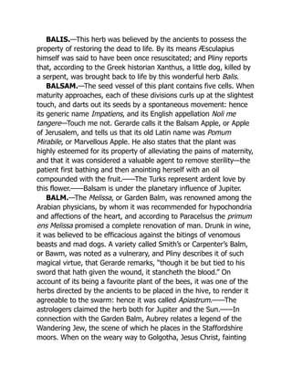 BALIS.—This herb was believed by the ancients to possess the
property of restoring the dead to life. By its means Æsculapius
himself was said to have been once resuscitated; and Pliny reports
that, according to the Greek historian Xanthus, a little dog, killed by
a serpent, was brought back to life by this wonderful herb Balis.
BALSAM.—The seed vessel of this plant contains five cells. When
maturity approaches, each of these divisions curls up at the slightest
touch, and darts out its seeds by a spontaneous movement: hence
its generic name Impatiens, and its English appellation Noli me
tangere—Touch me not. Gerarde calls it the Balsam Apple, or Apple
of Jerusalem, and tells us that its old Latin name was Pomum
Mirabile, or Marvellous Apple. He also states that the plant was
highly esteemed for its property of alleviating the pains of maternity,
and that it was considered a valuable agent to remove sterility—the
patient first bathing and then anointing herself with an oil
compounded with the fruit.——The Turks represent ardent love by
this flower.——Balsam is under the planetary influence of Jupiter.
BALM.—The Melissa, or Garden Balm, was renowned among the
Arabian physicians, by whom it was recommended for hypochondria
and affections of the heart, and according to Paracelsus the primum
ens Melissa promised a complete renovation of man. Drunk in wine,
it was believed to be efficacious against the bitings of venomous
beasts and mad dogs. A variety called Smith’s or Carpenter’s Balm,
or Bawm, was noted as a vulnerary, and Pliny describes it of such
magical virtue, that Gerarde remarks, “though it be but tied to his
sword that hath given the wound, it stancheth the blood.” On
account of its being a favourite plant of the bees, it was one of the
herbs directed by the ancients to be placed in the hive, to render it
agreeable to the swarm: hence it was called Apiastrum.——The
astrologers claimed the herb both for Jupiter and the Sun.——In
connection with the Garden Balm, Aubrey relates a legend of the
Wandering Jew, the scene of which he places in the Staffordshire
moors. When on the weary way to Golgotha, Jesus Christ, fainting
 