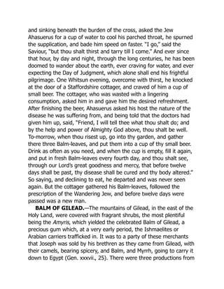 and sinking beneath the burden of the cross, asked the Jew
Ahasuerus for a cup of water to cool his parched throat, he spurned
the supplication, and bade him speed on faster. “I go,” said the
Saviour, “but thou shalt thirst and tarry till I come.” And ever since
that hour, by day and night, through the long centuries, he has been
doomed to wander about the earth, ever craving for water, and ever
expecting the Day of Judgment, which alone shall end his frightful
pilgrimage. One Whitsun evening, overcome with thirst, he knocked
at the door of a Staffordshire cottager, and craved of him a cup of
small beer. The cottager, who was wasted with a lingering
consumption, asked him in and gave him the desired refreshment.
After finishing the beer, Ahasuerus asked his host the nature of the
disease he was suffering from, and being told that the doctors had
given him up, said, “Friend, I will tell thee what thou shalt do; and
by the help and power of Almighty God above, thou shalt be well.
To-morrow, when thou risest up, go into thy garden, and gather
there three Balm-leaves, and put them into a cup of thy small beer.
Drink as often as you need, and when the cup is empty, fill it again,
and put in fresh Balm-leaves every fourth day, and thou shalt see,
through our Lord’s great goodness and mercy, that before twelve
days shall be past, thy disease shall be cured and thy body altered.”
So saying, and declining to eat, he departed and was never seen
again. But the cottager gathered his Balm-leaves, followed the
prescription of the Wandering Jew, and before twelve days were
passed was a new man.
BALM OF GILEAD.—The mountains of Gilead, in the east of the
Holy Land, were covered with fragrant shrubs, the most plentiful
being the Amyris, which yielded the celebrated Balm of Gilead, a
precious gum which, at a very early period, the Ishmaelites or
Arabian carriers trafficked in. It was to a party of these merchants
that Joseph was sold by his brethren as they came from Gilead, with
their camels, bearing spicery, and Balm, and Myrrh, going to carry it
down to Egypt (Gen. xxxvii., 25). There were three productions from
 