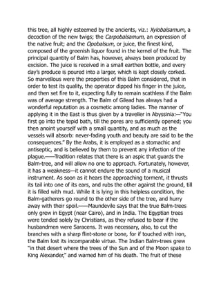 this tree, all highly esteemed by the ancients, viz.: Xylobalsamum, a
decoction of the new twigs; the Carpobalsamum, an expression of
the native fruit; and the Opobalsum, or juice, the finest kind,
composed of the greenish liquor found in the kernel of the fruit. The
principal quantity of Balm has, however, always been produced by
excision. The juice is received in a small earthen bottle, and every
day’s produce is poured into a larger, which is kept closely corked.
So marvellous were the properties of this Balm considered, that in
order to test its quality, the operator dipped his finger in the juice,
and then set fire to it, expecting fully to remain scathless if the Balm
was of average strength. The Balm of Gilead has always had a
wonderful reputation as a cosmetic among ladies. The manner of
applying it in the East is thus given by a traveller in Abyssinia:—“You
first go into the tepid bath, till the pores are sufficiently opened; you
then anoint yourself with a small quantity, and as much as the
vessels will absorb: never-fading youth and beauty are said to be the
consequences.” By the Arabs, it is employed as a stomachic and
antiseptic, and is believed by them to prevent any infection of the
plague.——Tradition relates that there is an aspic that guards the
Balm-tree, and will allow no one to approach. Fortunately, however,
it has a weakness—it cannot endure the sound of a musical
instrument. As soon as it hears the approaching torment, it thrusts
its tail into one of its ears, and rubs the other against the ground, till
it is filled with mud. While it is lying in this helpless condition, the
Balm-gatherers go round to the other side of the tree, and hurry
away with their spoil.——Maundevile says that the true Balm-trees
only grew in Egypt (near Cairo), and in India. The Egyptian trees
were tended solely by Christians, as they refused to bear if the
husbandmen were Saracens. It was necessary, also, to cut the
branches with a sharp flint-stone or bone, for if touched with iron,
the Balm lost its incomparable virtue. The Indian Balm-trees grew
“in that desert where the trees of the Sun and of the Moon spake to
King Alexander,” and warned him of his death. The fruit of these
 