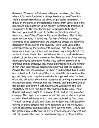 devotees. Wherever a Bo-tree or a Banyan has stood, the place
where it formerly flourished is always held sacred.——There is in
India a Banyan-tree that is the object of particular veneration. It
grows on the banks of the Nerbudda, not far from Surat, and is the
largest and oldest Banyan in the country. According to tradition, it
was planted by the Seer Kabira, and is supposed to be three
thousand years old. It is said to be the identical tree visited by
Nearchus, one of the officers of Alexander the Great. The Hindus
never cut it or touch it with steel, for fear of offending the god
concealed in its sacred foliage. De Gubernatis quotes the following
description of this sacred tree given by Pietro Della Valle at the
commencement of the seventeenth century:—“On one side of the
town, on a large open space, one sees towering a magnificent tree,
similar to those which I had noticed near Hormuz, and which were
called Lul, but here were known as Ber. The peasants of this country
have a profound veneration for this tree, both on account of its
grandeur and its antiquity: they make pilgrimages to it, and honour
it with their superstitious ceremonies, believing that the goddess
Pârvatî, the wife of Mahâdeva, to whom it is dedicated, has it under
her protection. In the trunk of this tree, at a little distance from the
ground, they have roughly carved what is supposed to be the head
of an idol, but which no one can recognise as bearing any semblance
to a human being; however, like the Romans, they paint the face of
the idol red, and adorn it with flowers, and with leaves of a tree
which they call here Pan, but in other parts of India Betel. These
flowers and leaves ought to be always fresh, and so they are often
changed. The pilgrims who come to visit the tree receive as a pious
souvenir the dried leaves which have been replaced by fresh ones.
The idol has eyes of gold and silver, and is decorated with jewellery
offered by pious persons who have attributed to it the miraculous
cure of ophthalmic complaints they have suffered from.... They take
the greatest care of the tree, of every branch, nay, of every leaf, and
will not permit either man or beast to damage or profane it. Other
 
