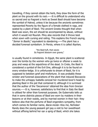 travelling, if they cannot obtain the herb, they draw the form of the
plant on the ground with its root.——It is difficult to understand why
so sacred and so fragrant a herb as Sweet Basil should have become
the symbol of Hatred, unless it be because the ancients sometimes
represented Poverty by the figure of a female clothed in rags, and
seated by a plant of Basil. The ancient Greeks thought that when
Basil was sown, the act should be accompanied by abuse, without
which it would not flourish. Pliny also records that it throve best
when sown with cursing and railing. This explains the French saying,
“Semer le Basilic,” equivalent to slandering.——The plant has a
decided funereal symbolism. In Persia, where it is called Rayhan,
“the Basil-tuft, that waves
Its fragrant blossom over graves,”
is usually found in cemeteries. In Egypt, the same plant is scattered
over the tombs by the women who go twice or oftener a week to
pray and weep at the sepulchres of the dead. In Crete, the Basil is
considered a symbol of the Evil One, although it is to be found on
every window-ledge. It is unfortunate to dream of Basil, for it is
supposed to betoken grief and misfortune. It was probably these
sinister and funereal associations of the plant that induced Boccaccio
to make the unhappy Isabella conceal her murdered lover’s head by
planting Basil in the pot that contained it; although it is surmised
that the author of the ‘Decameron’ obtained the idea from Grecian
sources.——It is, however, satisfactory to find that in Italy the Basil
is utilised for other than funereal purposes. De Gubernatis tells us
that in some districts pieces of Basil are worn by maidens in their
bosoms or at their waists, and by married women in their hair: they
believe also that the perfume of Basil engenders sympathy, from
which comes its familiar name, Bacia-nicola—Kiss me, Nicholas!
Rarely does the young peasant girl pay a visit to her sweetheart
without affixing behind her ear a sprig of Basil, which she takes
 
