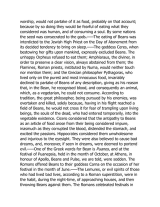 worship, would not partake of it as food, probably on that account;
because by so doing they would be fearful of eating what they
considered was human, and of consuming a soul. By some nations
the seed was consecrated to the gods.——The eating of Beans was
interdicted to the Jewish High Priest on the Day of Atonement from
its decided tendency to bring on sleep.——The goddess Ceres, when
bestowing her gifts upon mankind, expressly excluded Beans. The
unhappy Orpheus refused to eat them; Amphiaraus, the diviner, in
order to preserve a clear vision, always abstained from them; the
Flamines, Roman priests, instituted by Numa, would neither touch
nor mention them; and the Grecian philosopher Pythagoras, who
lived only on the purest and most innocuous food, invariably
declined to partake of Beans of any description, giving as his reason
that, in the Bean, he recognised blood, and consequently an animal,
which, as a vegetarian, he could not consume. According to
tradition, the great philosopher, being pursued by his enemies, was
overtaken and killed, solely because, having in his flight reached a
field of Beans, he would not cross it for fear of trampling upon living
beings, the souls of the dead, who had entered temporarily, into the
vegetable existence. Cicero considered that the antipathy to Beans
as an article of food arose from their being considered impure,
inasmuch as they corrupted the blood, distended the stomach, and
excited the passions. Hippocrates considered them unwholesome
and injurious to the eyesight. They were also believed to cause bad
dreams, and, moreover, if seen in dreams, were deemed to portend
evil.——One of the Greek words for Bean is Puanos, and at the
festival of Puanepsia, held in the month of October, at Athens, in
honour of Apollo, Beans and Pulse, we are told, were sodden. The
Romans offered Beans to their goddess Carna on the occasion of her
festival in the month of June.——The Lemures, or evil spirits of those
who had lived bad lives, according to a Roman superstition, were in
the habit, during the night-time, of approaching houses, and then
throwing Beans against them. The Romans celebrated festivals in
 