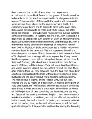 their honour in the month of May, when the people were
accustomed to throw black Beans on the graves of the deceased, or
to burn them, as the smell was supposed to be disagreeable to the
manes. This association of Beans with the dead is still preserved in
some parts of Italy, where, on the anniversary of a death, it is
customary to eat Beans and to distribute them to the poor. Black
Beans were considered to be male, and white female, the latter
being the inferior.——De Gubernatis relates several curious customs
connected with Beans. In Tuscany, the fire of St. John is lighted in a
Bean-field, so that it shall burn quickly. In Sicily, on Midsummer Eve,
Beans are eaten with some little ceremony, and the good St. John is
thanked for having obtained the blessings of a bountiful harvest
from God. At Modica, in Sicily, on October 1st, a maiden in love will
sow two Beans in the same pot. The one represents herself, the
other the youth she loves. If both Beans shoot forth before the feast
of St. Raphael, then marriage will come to pass; but if only one of
the Beans sprouts, there will be betrayal on the part of the other. In
Sicily and Tuscany, girls who desire a husband learn their fate by
means of Beans, in this fashion:—They put into a bag three Beans—
one whole, another without the eye, a third without the rind. Then,
after shaking them up, they draw one from the bag. The whole Bean
signifies a rich husband; the Bean without an eye signifies a sickly
husband; and the Bean without rind a husband without a penny.——
The French have a legend, of one Pipette, who, like our Jack,
reaches the sky by means of a Bean-stalk. In France, some parts of
Italy, and Russia, on Twelfth Night, children eat a cake in which has
been baked a white Bean and a black Bean. The children to whose
lot fall the portions of cake containing the Beans become the King
and Queen of the evening.——An old English charm to cure warts is
to take the shell of a broad Bean, and rub the affected part with the
inside thereof; the shell is then to be buried, and no one is to be told
about the matter; then, as the shell withers away, so will the wart
gradually disappear. It is a popular tradition that during the flowering
 