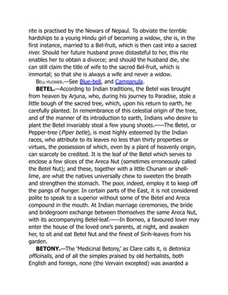 rite is practised by the Newars of Nepaul. To obviate the terrible
hardships to a young Hindu girl of becoming a widow, she is, in the
first instance, married to a Bel-fruit, which is then cast into a sacred
river. Should her future husband prove distasteful to her, this rite
enables her to obtain a divorce; and should the husband die, she
can still claim the title of wife to the sacred Bel-fruit, which is
immortal; so that she is always a wife and never a widow.
Bell-flower.—See Blue-bell, and Campanula.
BETEL.—According to Indian traditions, the Betel was brought
from heaven by Arjuna, who, during his journey to Paradise, stole a
little bough of the sacred tree, which, upon his return to earth, he
carefully planted. In remembrance of this celestial origin of the tree,
and of the manner of its introduction to earth, Indians who desire to
plant the Betel invariably steal a few young shoots.——The Betel, or
Pepper-tree (Piper betle), is most highly esteemed by the Indian
races, who attribute to its leaves no less than thirty properties or
virtues, the possession of which, even by a plant of heavenly origin,
can scarcely be credited. It is the leaf of the Betel which serves to
enclose a few slices of the Areca Nut (sometimes erroneously called
the Betel Nut); and these, together with a little Chunam or shell-
lime, are what the natives universally chew to sweeten the breath
and strengthen the stomach. The poor, indeed, employ it to keep off
the pangs of hunger. In certain parts of the East, it is not considered
polite to speak to a superior without some of the Betel and Areca
compound in the mouth. At Indian marriage ceremonies, the bride
and bridegroom exchange between themselves the same Areca Nut,
with its accompanying Betel-leaf.——In Borneo, a favoured lover may
enter the house of the loved one’s parents, at night, and awaken
her, to sit and eat Betel Nut and the finest of Sirih-leaves from his
garden.
BETONY.—The ‘Medicinal Betony,’ as Clare calls it, is Betonica
officinalis, and of all the simples praised by old herbalists, both
English and foreign, none (the Vervain excepted) was awarded a
 
