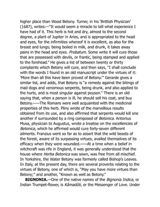 higher place than Wood Betony. Turner, in his ‘Brittish Physician’
(1687), writes:—“It would seem a miracle to tell what experience I
have had of it. This herb is hot and dry, almost to the second
degree, a plant of Jupiter in Aries, and is appropriated to the head
and eyes, for the infirmities whereof it is excellent, as also for the
breast and lungs; being boiled in milk, and drunk, it takes away
pains in the head and eyes. Probatum. Some write it will cure those
that are possessed with devils, or frantic, being stamped and applied
to the forehead.” He gives a list of between twenty or thirty
complaints which Betony will cure, and then says, “I shall conclude
with the words I found in an old manuscript under the virtues of it:
‘More than all this have been proved of Betony.’” Gerarde gives a
similar list, and adds, that Betony is “a remedy against the bitings of
mad dogs and venomous serpents, being drunk, and also applied to
the hurts, and is most singular against poyson.” There is an old
saying that, when a person is ill, he should sell his coat, and buy
Betony.——The Romans were well acquainted with the medicinal
properties of this herb. Pliny wrote of the marvellous results
obtained from its use, and also affirmed that serpents would kill one
another if surrounded by a ring composed of Betonica. Antonius
Musa, physician to Augustus, wrote a treatise on the excellencies of
Betonica, which he affirmed would cure forty-seven different
ailments. Franzius went so far as to assert that the wild beasts of
the forest, aware of its surpassing virtues, availed themselves of its
efficacy when they were wounded.——At a time when a belief in
witchcraft was rife in England, it was generally understood that the
house where Herba Betonica was sown, was free from all mischief.
In Yorkshire, the Water Betony was formerly called Bishop’s Leaves.
In Italy, at the present day, there are several proverbs relating to the
virtues of Betony, one of which is, “May you have more virtues than
Betony;” and another, “Known as well as Betony.”
BIGNONIA.—One of the native names of the Bignonia Indica, or
Indian Trumpet-flower, is Kâmadûti, or the Messenger of Love. Under
 