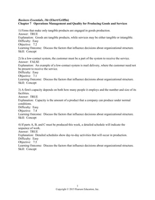 1
Copyright © 2015 Pearson Education, Inc.
Business Essentials, 10e (Ebert/Griffin)
Chapter 7 Operations Management and Quality for Producing Goods and Services
1) Firms that make only tangible products are engaged in goods production.
Answer: TRUE
Explanation: Goods are tangible products, while services may be either tangible or intangible.
Difficulty: Easy
Objective: 7.2
Learning Outcome: Discuss the factors that influence decisions about organizational structure.
Skill: Concept
2) In a low-contact system, the customer must be a part of the system to receive the service.
Answer: FALSE
Explanation: An example of a low-contact system is mail delivery, where the customer need not
be present to receive the service.
Difficulty: Easy
Objective: 7.1
Learning Outcome: Discuss the factors that influence decisions about organizational structure.
Skill: Concept
3) A firm's capacity depends on both how many people it employs and the number and size of its
facilities.
Answer: TRUE
Explanation: Capacity is the amount of a product that a company can produce under normal
conditions.
Difficulty: Easy
Objective: 7.4
Learning Outcome: Discuss the factors that influence decisions about organizational structure.
Skill: Concept
4) If parts A, B, and C must be produced this week, a detailed schedule will indicate the
sequence of work.
Answer: TRUE
Explanation: Detailed schedules show day-to-day activities that will occur in production.
Difficulty: Easy
Objective: 7.5
Learning Outcome: Discuss the factors that influence decisions about organizational structure.
Skill: Concept
 