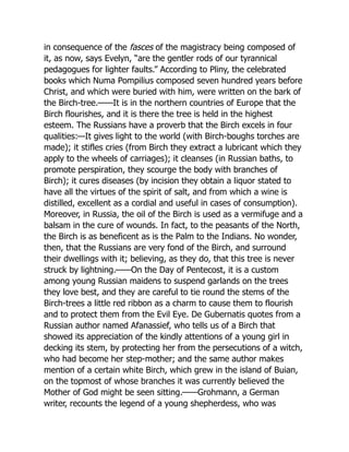 in consequence of the fasces of the magistracy being composed of
it, as now, says Evelyn, “are the gentler rods of our tyrannical
pedagogues for lighter faults.” According to Pliny, the celebrated
books which Numa Pompilius composed seven hundred years before
Christ, and which were buried with him, were written on the bark of
the Birch-tree.——It is in the northern countries of Europe that the
Birch flourishes, and it is there the tree is held in the highest
esteem. The Russians have a proverb that the Birch excels in four
qualities:—It gives light to the world (with Birch-boughs torches are
made); it stifles cries (from Birch they extract a lubricant which they
apply to the wheels of carriages); it cleanses (in Russian baths, to
promote perspiration, they scourge the body with branches of
Birch); it cures diseases (by incision they obtain a liquor stated to
have all the virtues of the spirit of salt, and from which a wine is
distilled, excellent as a cordial and useful in cases of consumption).
Moreover, in Russia, the oil of the Birch is used as a vermifuge and a
balsam in the cure of wounds. In fact, to the peasants of the North,
the Birch is as beneficent as is the Palm to the Indians. No wonder,
then, that the Russians are very fond of the Birch, and surround
their dwellings with it; believing, as they do, that this tree is never
struck by lightning.——On the Day of Pentecost, it is a custom
among young Russian maidens to suspend garlands on the trees
they love best, and they are careful to tie round the stems of the
Birch-trees a little red ribbon as a charm to cause them to flourish
and to protect them from the Evil Eye. De Gubernatis quotes from a
Russian author named Afanassief, who tells us of a Birch that
showed its appreciation of the kindly attentions of a young girl in
decking its stem, by protecting her from the persecutions of a witch,
who had become her step-mother; and the same author makes
mention of a certain white Birch, which grew in the island of Buian,
on the topmost of whose branches it was currently believed the
Mother of God might be seen sitting.——Grohmann, a German
writer, recounts the legend of a young shepherdess, who was
 