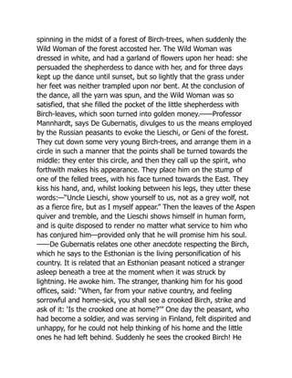 spinning in the midst of a forest of Birch-trees, when suddenly the
Wild Woman of the forest accosted her. The Wild Woman was
dressed in white, and had a garland of flowers upon her head: she
persuaded the shepherdess to dance with her, and for three days
kept up the dance until sunset, but so lightly that the grass under
her feet was neither trampled upon nor bent. At the conclusion of
the dance, all the yarn was spun, and the Wild Woman was so
satisfied, that she filled the pocket of the little shepherdess with
Birch-leaves, which soon turned into golden money.——Professor
Mannhardt, says De Gubernatis, divulges to us the means employed
by the Russian peasants to evoke the Lieschi, or Geni of the forest.
They cut down some very young Birch-trees, and arrange them in a
circle in such a manner that the points shall be turned towards the
middle: they enter this circle, and then they call up the spirit, who
forthwith makes his appearance. They place him on the stump of
one of the felled trees, with his face turned towards the East. They
kiss his hand, and, whilst looking between his legs, they utter these
words:—“Uncle Lieschi, show yourself to us, not as a grey wolf, not
as a fierce fire, but as I myself appear.” Then the leaves of the Aspen
quiver and tremble, and the Lieschi shows himself in human form,
and is quite disposed to render no matter what service to him who
has conjured him—provided only that he will promise him his soul.
——De Gubernatis relates one other anecdote respecting the Birch,
which he says to the Esthonian is the living personification of his
country. It is related that an Esthonian peasant noticed a stranger
asleep beneath a tree at the moment when it was struck by
lightning. He awoke him. The stranger, thanking him for his good
offices, said: “When, far from your native country, and feeling
sorrowful and home-sick, you shall see a crooked Birch, strike and
ask of it: ‘Is the crooked one at home?’” One day the peasant, who
had become a soldier, and was serving in Finland, felt dispirited and
unhappy, for he could not help thinking of his home and the little
ones he had left behind. Suddenly he sees the crooked Birch! He
 