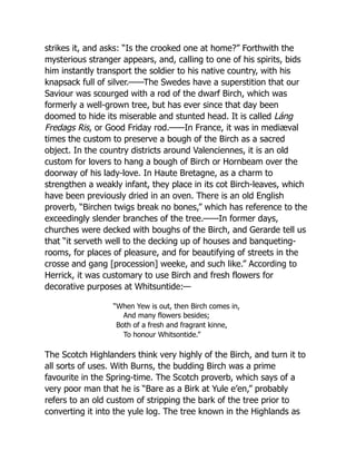 strikes it, and asks: “Is the crooked one at home?” Forthwith the
mysterious stranger appears, and, calling to one of his spirits, bids
him instantly transport the soldier to his native country, with his
knapsack full of silver.——The Swedes have a superstition that our
Saviour was scourged with a rod of the dwarf Birch, which was
formerly a well-grown tree, but has ever since that day been
doomed to hide its miserable and stunted head. It is called Láng
Fredags Ris, or Good Friday rod.——In France, it was in mediæval
times the custom to preserve a bough of the Birch as a sacred
object. In the country districts around Valenciennes, it is an old
custom for lovers to hang a bough of Birch or Hornbeam over the
doorway of his lady-love. In Haute Bretagne, as a charm to
strengthen a weakly infant, they place in its cot Birch-leaves, which
have been previously dried in an oven. There is an old English
proverb, “Birchen twigs break no bones,” which has reference to the
exceedingly slender branches of the tree.——In former days,
churches were decked with boughs of the Birch, and Gerarde tell us
that “it serveth well to the decking up of houses and banqueting-
rooms, for places of pleasure, and for beautifying of streets in the
crosse and gang [procession] weeke, and such like.” According to
Herrick, it was customary to use Birch and fresh flowers for
decorative purposes at Whitsuntide:—
“When Yew is out, then Birch comes in,
And many flowers besides;
Both of a fresh and fragrant kinne,
To honour Whitsontide.”
The Scotch Highlanders think very highly of the Birch, and turn it to
all sorts of uses. With Burns, the budding Birch was a prime
favourite in the Spring-time. The Scotch proverb, which says of a
very poor man that he is “Bare as a Birk at Yule e’en,” probably
refers to an old custom of stripping the bark of the tree prior to
converting it into the yule log. The tree known in the Highlands as
 