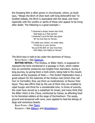 the Drooping Birk is often grown in churchyards, where, as Scott
says, “Weeps the Birch of silver bark with long dishevell’d hair.” In
Scottish ballads, the Birch is associated with the dead, and more
especially with the wraiths or spirits of those who appear to be living
after death. The following is a good example:—
“I dreamed a dreary dream last nicht;
God keep us a’ frae sorrow!
I dreamed I pu’d the Birk sae green
Wi’ my true love on Yarrow.
“I’ll redde your dream, my sister dear,
I’ll tell you a’ your sorrow;
You pu’d the Birk wi’ your true love;
He’s killed, he’s killed on Yarrow.”
The Birch-tree is held to be under the dominion of Venus.
Bitter-Sweet.—See Solanum.
BITTER VETCH.—The Orobus, or Bitter Vetch, is supposed to
represent the herb mentioned in a passage in Pulci, which relates
how an enchanter preserves two knights from starvation, during a
long journey, by giving them a herb which, being held in the mouth,
answers all the purposes of food.——The Scotch Highlanders have a
great esteem for the tubercles of the Orobus root (which they call
Corr or Cormeille); they use them as masticatories, to flavour their
liquor. They also affirm that by the use of them they are enabled to
repel hunger and thirst for a considerable time. In times of scarcity,
the roots have served as a substitute for bread, and many think that
the Bitter Vetch is the Chara, mentioned by Cæsar, as affording food
to his famished soldiers at the siege of Dyrrhachium. The seeds,
ground and tempered with wine, were applied to heal the bitings of
dogs and venomous beasts.
Black-Thorn.—See Thorn.
Blaeberry.—See Bilberry and Whortleberry.
 