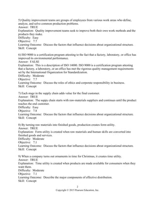 2
Copyright © 2015 Pearson Education, Inc.
5) Quality improvement teams are groups of employees from various work areas who define,
analyze, and solve common production problems.
Answer: TRUE
Explanation: Quality improvement teams seek to improve both their own work methods and the
products they make.
Difficulty: Easy
Objective: 7.7
Learning Outcome: Discuss the factors that influence decisions about organizational structure.
Skill: Concept
6) ISO 9000 is a certification program attesting to the fact that a factory, laboratory, or office has
improved its environmental performance.
Answer: FALSE
Explanation: This is a description of ISO 14000. ISO 9000 is a certification program attesting
that a factory, a laboratory, or an office has met the rigorous quality management requirements
set by the International Organization for Standardization.
Difficulty: Moderate
Objective: 7.7
Learning Outcome: Discuss the roles of ethics and corporate responsibility in business.
Skill: Concept
7) Each stage in the supply chain adds value for the final customer.
Answer: TRUE
Explanation: The suppy chain starts with raw-materials suppliers and continues until the product
reaches the end customer.
Difficulty: Easy
Objective: 7.8
Learning Outcome: Discuss the factors that influence decisions about organizational structure.
Skill: Concept
8) By turning raw materials into finished goods, production creates form utility.
Answer: TRUE
Explanation: Form utility is created when raw materials and human skills are converted into
finished goods and services.
Difficulty: Moderate
Objective: 7.1
Learning Outcome: Discuss the factors that influence decisions about organizational structure.
Skill: Concept
9) When a company turns out ornaments in time for Christmas, it creates time utility.
Answer: TRUE
Explanation: Time utility is created when products are made available for consumers when they
want them.
Difficulty: Moderate
Objective: 7.1
Learning Outcome: Describe the major components of effective distribution.
Skill: Concept
 