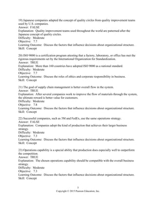 5
Copyright © 2015 Pearson Education, Inc.
19) Japanese companies adapted the concept of quality circles from quality improvement teams
used by U.S. companies.
Answer: FALSE
Explanation: Quality improvement teams used throughout the world are patterned after the
Japanese concept of quality circles.
Difficulty: Moderate
Objective: 7.7
Learning Outcome: Discuss the factors that influence decisions about organizational structure.
Skill: Concept
20) ISO 9000 is a certification program attesting that a factory, laboratory, or office has met the
rigorous requirements set by the International Organization for Standardization.
Answer: TRUE
Explanation: More than 160 countries have adopted ISO 9000 as a national standard.
Difficulty: Moderate
Objective: 7.7
Learning Outcome: Discuss the roles of ethics and corporate responsibility in business.
Skill: Concept
21) The goal of supply chain management is better overall flow in the system.
Answer: TRUE
Explanation: After several companies work to improve the flow of materials through the system,
the ultimate reward is better value for customers.
Difficulty: Moderate
Objective: 7.8
Learning Outcome: Discuss the factors that influence decisions about organizational structure.
Skill: Concept
22) Successful companies, such as 3M and FedEx, use the same operations strategy.
Answer: FALSE
Explanation: Companies adopt the kind of production that achieves their larger business
strategy.
Difficulty: Moderate
Objective: 7.3
Learning Outcome: Discuss the factors that influence decisions about organizational structure.
Skill: Concept
23) Operations capability is a special ability that production does especially well to outperform
the competition.
Answer: TRUE
Explanation: The chosen operations capability should be compatible with the overall business
strategy.
Difficulty: Moderate
Objective: 7.3
Learning Outcome: Discuss the factors that influence decisions about organizational structure.
Skill: Concept
 