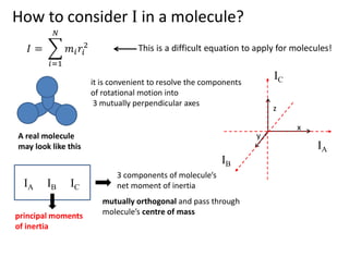 How to consider I in a molecule?
This is a difficult equation to apply for molecules!
A real molecule
may look like this
it is convenient to resolve the components
of rotational motion into
3 mutually perpendicular axes
z
x
y
IA
IC
IB
IA IB IC
3 components of molecule’s
net moment of inertia
mutually orthogonal and pass through
molecule’s centre of mass
principal moments
of inertia
 