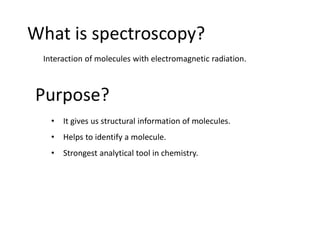 What is spectroscopy?
Purpose?
Interaction of molecules with electromagnetic radiation.
• It gives us structural information of molecules.
• Helps to identify a molecule.
• Strongest analytical tool in chemistry.
 