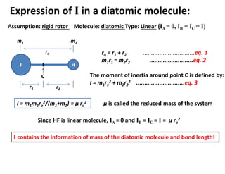 Expression of I in a diatomic molecule:
Assumption: rigid rotor Molecule: diatomic Type: Linear (IA = 0, IB = IC = I)
H
F
m1 m2
ro
C
r1 r2
ro = r1 + r2 ...............................eq. 1
m1r1 = m2r2 ..........................eq. 2
The moment of inertia around point C is defined by:
I = m1r1
2 + m2r2
2 .............................eq. 3
I = m1m2ro
2/(m1+m2) = μ ro
2 μ is called the reduced mass of the system
Since HF is linear molecule, IA = 0 and IB = IC = I = μ ro
2
I contains the information of mass of the diatomic molecule and bond length!
 