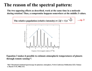 The reason of the spectral pattern:
The two opposing effects as described, work at the same time in a molecule
during rotation! Thus, a compromise happens somewhere at the middle J values.
The relative population (relative intensity)
𝑬𝑱
𝑲𝑩𝑻 …eq. 3
Equation 3 makes it possible to estimate atmospheric temperatures of planets
through remote sensing*!
*Ref: Vibrational-rotational spectroscopy for planetary atmosphere, NASA Conference Publication 2223, Volume-
1, March 17-19, 1980, USA
 
