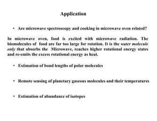 Application
• Are microwave spectroscopy and cooking in microwave oven related?
In microwave oven, food is excited with microwave radiation. The
biomolecules of food are far too large for rotation. It is the water molecule
only that absorbs the Microwave, reaches higher rotational energy states
and re-emits the excess rotational energy as heat.
• Estimation of bond lengths of polar molecules
• Estimation of abundance of isotopes
• Remote sensing of planetary gaseous molecules and their temperatures
 