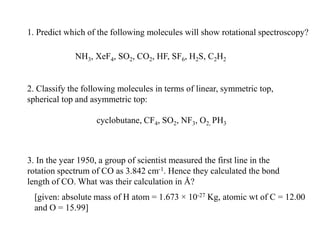 1. Predict which of the following molecules will show rotational spectroscopy?
NH3, XeF4, SO2, CO2, HF, SF6, H2S, C2H2
2. Classify the following molecules in terms of linear, symmetric top,
spherical top and asymmetric top:
cyclobutane, CF4, SO2, NF3, O2, PH3
3. In the year 1950, a group of scientist measured the first line in the
rotation spectrum of CO as 3.842 cm-1. Hence they calculated the bond
length of CO. What was their calculation in Å?
[given: absolute mass of H atom = 1.673 × 10-27 Kg, atomic wt of C = 12.00
and O = 15.99]
 