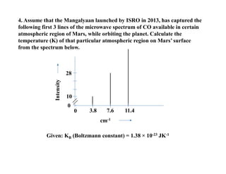 cm-1
Intensity
0
28
3.8 7.6 11.4
0
4. Assume that the Mangalyaan launched by ISRO in 2013, has captured the
following first 3 lines of the microwave spectrum of CO available in certain
atmospheric region of Mars, while orbiting the planet. Calculate the
temperature (K) of that particular atmospheric region on Mars’ surface
from the spectrum below.
Given: KB (Boltzmann constant) = 1.38 × 10-23 JK-1
10
 