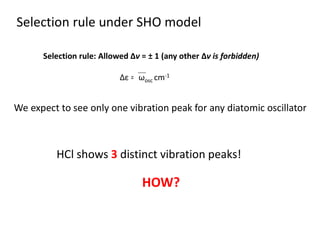 Selection rule: Allowed Δν = ± 1 (any other Δν is forbidden)
Selection rule under SHO model
Δε = ωosc cm-1
We expect to see only one vibration peak for any diatomic oscillator
HCl shows 3 distinct vibration peaks!
HOW?
 