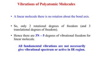 • A linear molecule there is no rotation about the bond axis.
Vibrations of Polyatomic Molecules
All fundamental vibrations are not necessarily
give vibrational spectrum or active in IR region.
• So, only 2 rotational degrees of freedom (and 3
translational degrees of freedom).
• Hence there are 3N – 5 degrees of vibrational freedom for
linear molecule.
 