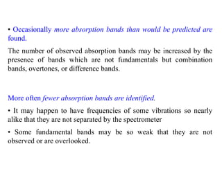 • Occasionally more absorption bands than would be predicted are
found.
The number of observed absorption bands may be increased by the
presence of bands which are not fundamentals but combination
bands, overtones, or difference bands.
More often fewer absorption bands are identified.
• It may happen to have frequencies of some vibrations so nearly
alike that they are not separated by the spectrometer
• Some fundamental bands may be so weak that they are not
observed or are overlooked.
 