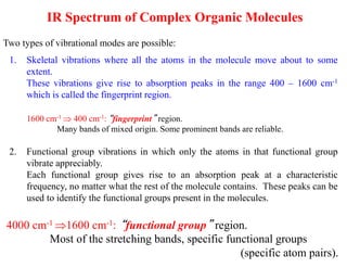IR Spectrum of Complex Organic Molecules
1. Skeletal vibrations where all the atoms in the molecule move about to some
extent.
These vibrations give rise to absorption peaks in the range 400 – 1600 cm-1
which is called the fingerprint region.
4000 cm-1 1600 cm-1: “functional group” region.
Most of the stretching bands, specific functional groups
(specific atom pairs).
2. Functional group vibrations in which only the atoms in that functional group
vibrate appreciably.
Each functional group gives rise to an absorption peak at a characteristic
frequency, no matter what the rest of the molecule contains. These peaks can be
used to identify the functional groups present in the molecules.
Two types of vibrational modes are possible:
1600 cm-1  400 cm-1: “fingerprint” region.
Many bands of mixed origin. Some prominent bands are reliable.
 