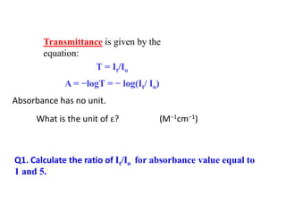 Transmittance is given by the
equation:
T = It/Io
A = −logT = − log(It/ Io)
Absorbance has no unit.
What is the unit of ? (M−1cm−1)
Q1. Calculate the ratio of It/Io for absorbance value equal to
1 and 5.
 