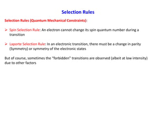 Selection Rules
Selection Rules (Quantum Mechanical Constraints):
 Spin Selection Rule: An electron cannot change its spin quantum number during a
transition
 Laporte Selection Rule: In an electronic transition, there must be a change in parity
(Symmetry) or symmetry of the electronic states
But of course, sometimes the “forbidden” transitions are observed (albeit at low intensity)
due to other factors
 