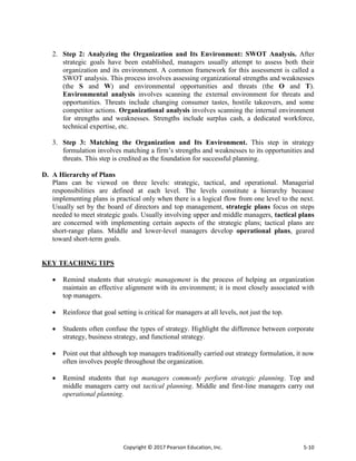 Copyright © 2017 Pearson Education, Inc. 5-10
2. Step 2: Analyzing the Organization and Its Environment: SWOT Analysis. After
strategic goals have been established, managers usually attempt to assess both their
organization and its environment. A common framework for this assessment is called a
SWOT analysis. This process involves assessing organizational strengths and weaknesses
(the S and W) and environmental opportunities and threats (the O and T).
Environmental analysis involves scanning the external environment for threats and
opportunities. Threats include changing consumer tastes, hostile takeovers, and some
competitor actions. Organizational analysis involves scanning the internal environment
for strengths and weaknesses. Strengths include surplus cash, a dedicated workforce,
technical expertise, etc.
3. Step 3: Matching the Organization and Its Environment. This step in strategy
formulation involves matching a firm’s strengths and weaknesses to its opportunities and
threats. This step is credited as the foundation for successful planning.
D. A Hierarchy of Plans
Plans can be viewed on three levels: strategic, tactical, and operational. Managerial
responsibilities are defined at each level. The levels constitute a hierarchy because
implementing plans is practical only when there is a logical flow from one level to the next.
Usually set by the board of directors and top management, strategic plans focus on steps
needed to meet strategic goals. Usually involving upper and middle managers, tactical plans
are concerned with implementing certain aspects of the strategic plans; tactical plans are
short-range plans. Middle and lower-level managers develop operational plans, geared
toward short-term goals.
KEY TEACHING TIPS
 Remind students that strategic management is the process of helping an organization
maintain an effective alignment with its environment; it is most closely associated with
top managers.
 Reinforce that goal setting is critical for managers at all levels, not just the top.
 Students often confuse the types of strategy. Highlight the difference between corporate
strategy, business strategy, and functional strategy.
 Point out that although top managers traditionally carried out strategy formulation, it now
often involves people throughout the organization.
 Remind students that top managers commonly perform strategic planning. Top and
middle managers carry out tactical planning. Middle and first-line managers carry out
operational planning.
 