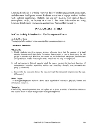 Copyright © 2017 Pearson Education, Inc. 5-14
Learning Catalytics is a "bring your own device" student engagement, assessment,
and classroom intelligence system. It allows instructors to engage students in class
with realtime diagnostics. Students can use any modern, web-enabled device
(smartphone, tablet, or laptop) to access it. For more information on using
Learning Catalytics in your course, contact your Pearson Representative.
IN-CLASS ACTIVITIES
In-Class Activity 1: Ice-Breaker: The Management Process
Activity Overview:
This activity helps students better understand the management process.
Time Limit: 30 minutes
What to Do:
1. Divide students into three-member groups, informing them that the manager of a local
catering business needs their help. The caterer has arranged to cater a dinner party for 300
people in just two days. However, the caterer has just learned that 500 people, instead of the
anticipated 300, will be attending the party. The caterer has only two employees.
2. Ask each group to think of ways in which the caterer can use the four basic functions of
management—planning, organizing, leading, and controlling—in order to accommodate the
party. (15 minutes)
3. Reassemble the class and discuss the ways in which the managerial functions may be used.
(15 minutes)
Don’t Forget:
The management process includes a focus on an organization’s financial, physical, human, and
information resources.
Wrap-Up:
Conclude by reminding students that, once plans are in place, a number of situations can occur
that require minor or major changes in the management process.
 