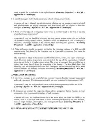 Copyright © 2017 Pearson Education, Inc. 5-20
made to guide the organization in the right direction. (Learning Objective 3 – AACSB –
application of knowledge)
5-6. Identify managers by level and area at your school, college, or university.
Answers will vary, although top administrative officials are top managers; mid-level staff
and administrators are middle managers; and lower-level staff are closest to first-line
managers. (Learning Objective 2 – AACSB – application of knowledge)
5-7. What specific types of contingency plans would a company need to develop in an area
where hurricanes are common?
Answers will vary but should include early warning system, an evacuation plan, an analysis
of alternative energy/power sources, alternative sites for operation in case of emergency
shutdown. Encourage students to be creative when answering this question. (Learning
Objective 5 – AACSB – application of knowledge)
5-8. What differences might you expect to find in the corporate cultures of a 100-year-old
manufacturing firm based in the Northeast and a 1-year-old e-commerce firm based in
Silicon Valley?
The older firm is likely to have many established traditions, norms, and layers of manage-
ment. Decision making is probably concentrated at the top of the organization. Cultural
elements are likely to be rather conservative. The newer e-commerce firm probably has a
culture that stems directly from the personality of its founders. The firm likely has a flat
hierarchy, and all employees likely use their conceptual and decision-making skills. Most
cultural elements are probably fluid and freewheeling. (Learning Objective 6 – AACSB –
application of knowledge)
APPLICATION EXERCISES
5-9. Interview a manager at any level of a local company. Inquire about the manager’s education
and work experience. Which management skills are most important for this manager’s job?
Answers will vary, but students should cover each of the management activities and skills.
(Learning Objective 3 – AACSB – application of knowledge)
5-10. Compare and contrast the corporate cultures of two companies that do business in your
community. Give examples of the culture of each company.
Answers will vary, but students should focus on areas where the firms are likely to be
similar, such as in the type and extent of skills that managers typically use, and different,
such as target markets, philosophies, and management styles. (Learning Objective 6 –
AACSB – application of knowledge)
BUILDING A BUSINESS: CONTINUING TEAM EXERCISE 5-11 TO 5-16
 