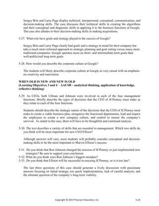 Copyright © 2017 Pearson Education, Inc. 5-23
Sergey Brin and Larry Page display technical, interpersonal, conceptual, communication, and
decision-making skills. The case discusses their technical skills in creating the algorithms
and their conceptual and diagnostic skills in applying it to the business functions at Google.
The case also alludes to their decision-making skills in making acquisitions.
5-27. What role have goals and strategy played in the success of Google?
Sergey Brin and Larry Page clearly had goals and a strategy in mind for their company but
take a much more informal approach to strategic planning and goal setting versus many more
traditional companies. Google operates more on short- and intermediate-term goals than
well-publicized long-term goals.
5-28. How would you describe the corporate culture at Google?
The students will likely describe corporate culture at Google as very casual with an emphasis
on creativity and innovation.
WHEN OLD IS NEW AND NEW IS OLD
(Learning Objectives 3 and 4 – AACSB – analytical thinking, application of knowledge,
reflective thinking)
5-29. As CEOs, both Ullman and Johnson were involved in each of the four management
functions. Briefly describe the types of decisions that the CEO of JCPenney must make as
they relate to each of the four functions.
Students should describe the strategic nature of the decisions that the CEO of JCPenney must
make to create a viable business plan, reorganize the functional departments, lead and inspire
the employees to create a new company culture, and control to ensure the company’s
survival. As stated in the case, there will have to be thoughtful and continued analysis.
5-30. The text describes a variety of skills that are essential to management. Which two skills do
you think will be most important for new CEO Ellison?
Although answers will vary, most students will probably consider conceptual and decision-
making skills to be the most important to Marvin Ellison’s success.
5-31. Do you think that Ron Johnson changed the mission of JCPenney or just implemented new
strategies? Be sure to support your conclusion.
5-32. What do you think were Ron Johnson’s biggest mistakes?
5-33. Do you think that Ellison will be successful in rescuing JCPenney, or is it too late?
The last three questions of this case should generate a lively discussion with passionate
answers focusing on failed strategy, too quick implementation, lack of careful analysis, and
the ultimate question of the company’s long-term viability.
 