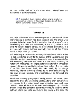 into the corridor and out to the steps, with profound bows and
assurances of eternal gratitude.
[1] A celebrated Italian vocalist, whose singing created an
unprecedented sensation in the principal European capitals during
the first quarter of the present century.
CHAPTER III.
The salon of Princess N—— had been placed at the disposal of the
improvisatore; a platform had been erected, and the chairs were
arranged in twelve rows. On the appointed day, at seven o’clock in
the evening, the room was illuminated; at the door, before a small
table, to sell and receive tickets, sat a long-nosed old woman, in a
grey cap with broken feathers, and with rings on all her fingers.
Near the steps stood gendarmes.
The public began to assemble. Charsky was one of the first to arrive.
He had contributed greatly to the success of the representation, and
wished to see the improvisatore, in order to know if he was satisfied
with everything. He found the Italian in a side room, observing his
watch with impatience. The improvisatore was attired in a theatrical
costume. He was dressed in black from head to foot. The lace collar
of his shirt was thrown back; his naked neck, by its strange
whiteness, offered a striking contrast to his thick black beard; his
hair was brought forward, and overshadowed his forehead and
eyebrows.
All this was not very gratifying to Charsky, who did not care to see a
poet in the dress of a wandering juggler. After a short conversation,
he returned to the salon, which was becoming more and more
crowded. Soon all the rows of seats were occupied by brilliantly-
dressed ladies: the gentlemen stood crowded round the sides of the
platform, along the walls, and behind the chairs at the back; the
 
