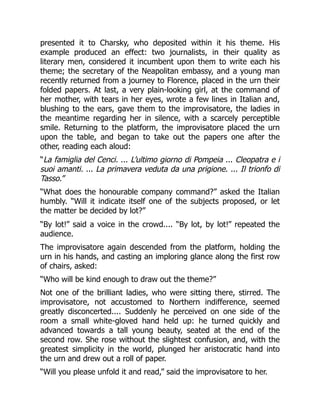 presented it to Charsky, who deposited within it his theme. His
example produced an effect: two journalists, in their quality as
literary men, considered it incumbent upon them to write each his
theme; the secretary of the Neapolitan embassy, and a young man
recently returned from a journey to Florence, placed in the urn their
folded papers. At last, a very plain-looking girl, at the command of
her mother, with tears in her eyes, wrote a few lines in Italian and,
blushing to the ears, gave them to the improvisatore, the ladies in
the meantime regarding her in silence, with a scarcely perceptible
smile. Returning to the platform, the improvisatore placed the urn
upon the table, and began to take out the papers one after the
other, reading each aloud:
“La famiglia del Cenci. ... L’ultimo giorno di Pompeia ... Cleopatra e i
suoi amanti. ... La primavera veduta da una prigione. ... Il trionfo di
Tasso.”
“What does the honourable company command?” asked the Italian
humbly. “Will it indicate itself one of the subjects proposed, or let
the matter be decided by lot?”
“By lot!” said a voice in the crowd.... “By lot, by lot!” repeated the
audience.
The improvisatore again descended from the platform, holding the
urn in his hands, and casting an imploring glance along the first row
of chairs, asked:
“Who will be kind enough to draw out the theme?”
Not one of the brilliant ladies, who were sitting there, stirred. The
improvisatore, not accustomed to Northern indifference, seemed
greatly disconcerted.... Suddenly he perceived on one side of the
room a small white-gloved hand held up: he turned quickly and
advanced towards a tall young beauty, seated at the end of the
second row. She rose without the slightest confusion, and, with the
greatest simplicity in the world, plunged her aristocratic hand into
the urn and drew out a roll of paper.
“Will you please unfold it and read,” said the improvisatore to her.
 